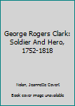 George Rogers Clark: Soldier And Hero, 1752-1818