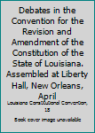 Debates in the Convention for the revision and amendment of the constitution of the state of Louisiana. Assembled at Liberty hall, New Orleans, April 6, ... By Albert P. Bennett, official reporter ...