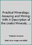Practical Mineralogy, Assaying and Mining; With A Description of the Useful Minerals, ...