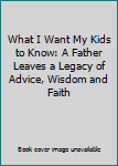 What I Want My Kids to Know: A Father Leaves a Legacy of Advice, Wisdom and Faith