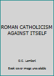 Unknown Binding ROMAN CATHOLICISM AGAINST ITSELF Book
