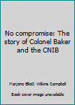 Unknown Binding No compromise: The story of Colonel Baker and the CNIB Book