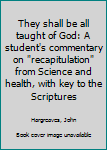 Unknown Binding They shall be all taught of God: A student's commentary on "recapitulation" from Science and health, with key to the Scriptures Book