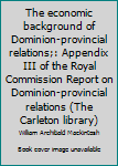 The economic background of Dominion-provincial relations;: Appendix III of the Royal Commission Report on Dominion-provincial relations