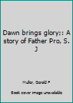 Dawn brings glory;: A story of Father Pro, S. J