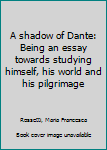 A shadow of Dante: Being an essay towards studying himself, his world and his pilgrimage