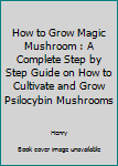 How to Grow Magic Mushroom : A Complete Step by Step Guide on How to Cultivate and Grow Psilocybin Mushrooms