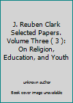 Unknown Binding J. Reuben Clark Selected Papers. Volume Three ( 3 ): On Religion, Education, and Youth Book