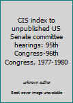 CIS Index to Unpublished U. S. Senate Committee Hearings : 95th Congress-96th Congress, 1977-1980