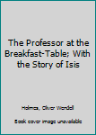 The Professor at the Breakfast-Table; With the Story of Isis