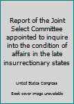 Report of the Joint Select Committee appointed to inquire into the condition of affairs in the late insurrectionary states