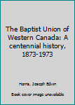 The Baptist Union of Western Canada: A centennial history, 1873-1973