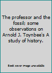 Hardcover The professor and the fossil; some observations on Arnold J. Toynbee's A study of history. Book