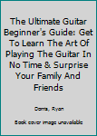 The Ultimate Guitar Beginner's Guide: Get To Learn The Art Of Playing The Guitar In No Time & Surprise Your Family And Friends