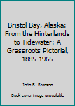 Unknown Binding Bristol Bay, Alaska: From the Hinterlands to Tidewater: A Grassroots Pictorial, 1885-1965 Book