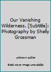 Unknown Binding Our Vanishing Wilderness. [Subtitle]: Photography by Shelly Grossman Book