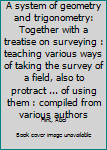 A system of geometry and trigonometry: Together with a treatise on surveying : teaching various ways of taking the survey of a field, also to protract ... of using them : compiled from various authors