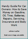 Handy Guide For Car Owners: How to Save Money on Gasoline, Oil, Tires, Batteries, Repairs, Servicing, Insurance and Body Work