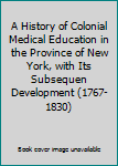 A History of Colonial Medical Education in the Province of New York, with Its Subsequen Development (1767-1830)