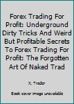 Forex Trading for Profit: Underground Dirty Tricks and Weird But Profitable Secrets to Forex Trading for Profit: The Forgotten Art of Naked Trading Pulling Embarrassing Prifits with Forex What Works w