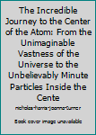 Hardcover The Incredible Journey to the Center of the Atom: From the Unimaginable Vastness of the Universe to the Unbelievably Minute Particles Inside the Cente Book