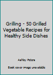Grilling - 50 Grilled Vegetable Recipes for Healthy Side Dishes
