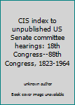 CIS Index to Unpublished U. S. Senate Committee Hearings : 18th Congress-88th Congress, 1823-1964