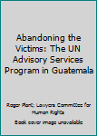 Paperback Abandoning the Victims: The UN Advisory Services Program in Guatemala Book