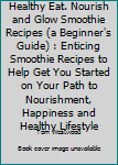 The Healthy Eat.Nourish and Glow Smoothie Recipes (a Beginner's Guide): Enticing Smoothie Recipes to Help Get You Started on Your Path to Nourishment, Happiness and Healthy Lifestyle.