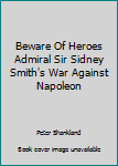 Beware Of Heroes Admiral Sir Sidney Smith's War Against Napoleon