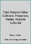 Totul Despre Cafea: Cultivare, Preparare, Retete, Aspecte Culturale