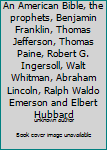 An American Bible, the prophets, Benjamin Franklin, Thomas Jefferson, Thomas Paine, Robert G. Ingersoll, Walt Whitman, Abraham Lincoln, Ralph Waldo Emerson and Elbert Hubbard