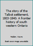 Unknown Binding The story of the Talbot settlement, 1803-1840: A frontier history of south western Ontario Book