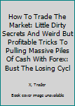 Paperback How To Trade The Market: Little Dirty Secrets And Weird But Profitable Tricks To Pulling Massive Piles Of Cash With Forex: Bust The Losing Cycl Book
