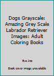 Dogs Grayscale: Amazing Grey Scale Labrador Retriever Images: Adult Coloring Books