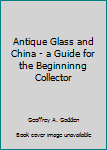 Unknown Binding Antique Glass and China - a Guide for the Beginninng Collector Book