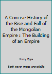 A Concise History of the Rise and Fall of the Mongolian Empire: The Building of an Empire