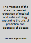 The message of the stars : an esoteric exposition of medical and natal astrology explaining the arts of prediction and diagnosis of disease
