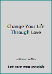 Unknown Binding Change Your Life Through Love Book