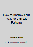 Unknown Binding How to Borrow Your Way to a Great Fortune Book