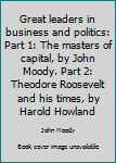 Unknown Binding Great leaders in business and politics: Part 1: The masters of capital, by John Moody. Part 2: Theodore Roosevelt and his times, by Harold Howland Book