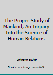 Unknown Binding The Proper Study of Mankind, An Inquiry Into the Science of Human Relations Book