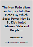 The New Federalism: an Inquiry Into the Means By Which Social Power May Be So Distributed Between State and People ...