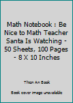 Math Notebook : Be Nice to Math Teacher Santa Is Watching - 50 Sheets, 100 Pages - 8 X 10 Inches