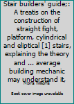 Stair builders' guide;: A treatis on the construction of straight fight, platform, cylindrical and eliptical [1] stairs, explaining the theory and ... average building mechanic may understand it,