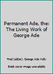 Permanent Ade, the: The Living Work of George Ade