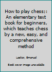 Unknown Binding How to play chess;: An elementary text book for beginners, which teaches chess by a new, easy, and comprehensive method Book