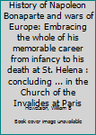 History of Napoleon Bonaparte and wars of Europe: Embracing the whole of his memorable career from infancy to his death at St. Helena : concluding ... in the Church of the Invalides at Paris
