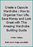 Paperback Create a Capsule Wardrobe : How to Organize Your Life, Save Money and Look Great with This Amazing Wardrobe Building Guide Book