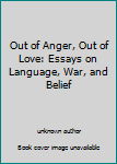 Out of Anger, Out of Love: Essays on Language, War, and Belief